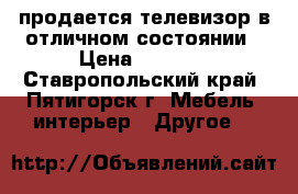 продается телевизор в отличном состоянии › Цена ­ 5 000 - Ставропольский край, Пятигорск г. Мебель, интерьер » Другое   